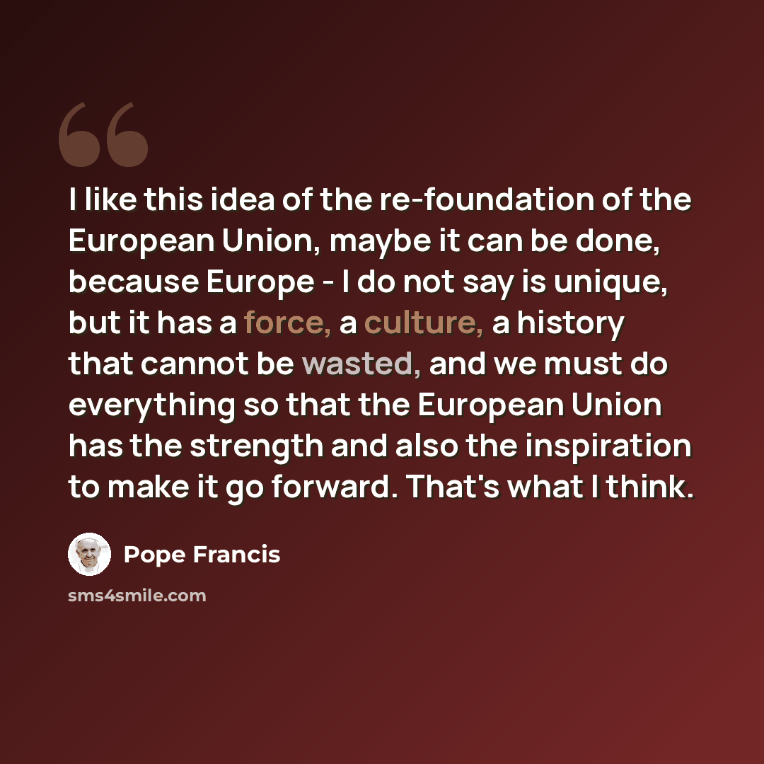 “I like this idea of the re-foundation of the European Union, maybe it can be done, because Europe - I do not say is unique, but it has a force, a culture, a history that cannot be wasted, and we must do everything so that the European Union has the strength and also the inspiration to make it go…” quote by Pope Francis