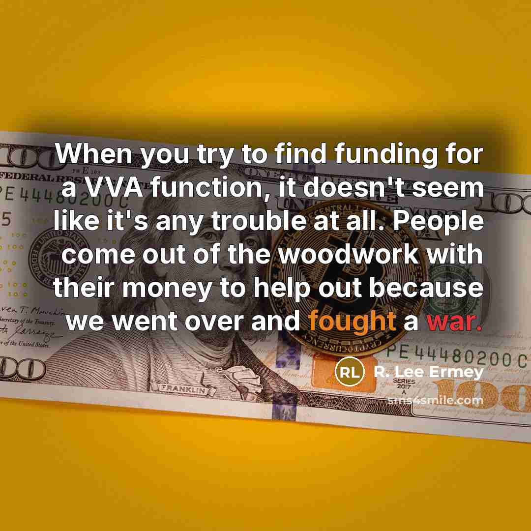 “When you try to find funding for a VVA function, it doesn't seem like it's any trouble at all. People come out of the woodwork with their money to help out because we went over and fought a war.” quote by R. Lee Ermey