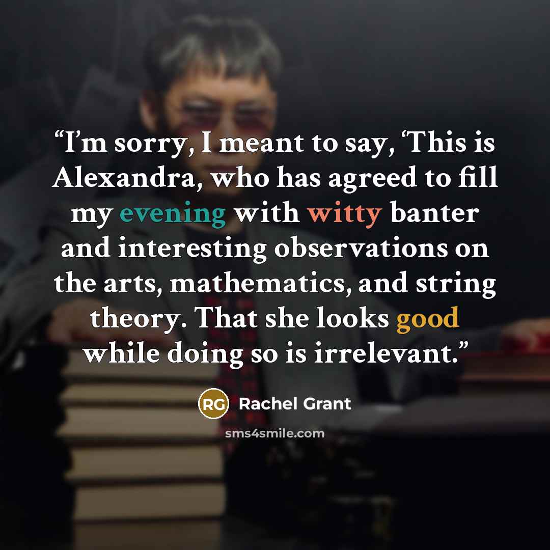 “I’m sorry, I meant to say, ‘This is Alexandra, who has agreed to fill my evening with witty banter and interesting observations on the arts, mathematics, and string theory. That she looks good while doing so is irrelevant.” quote by Rachel Grant
