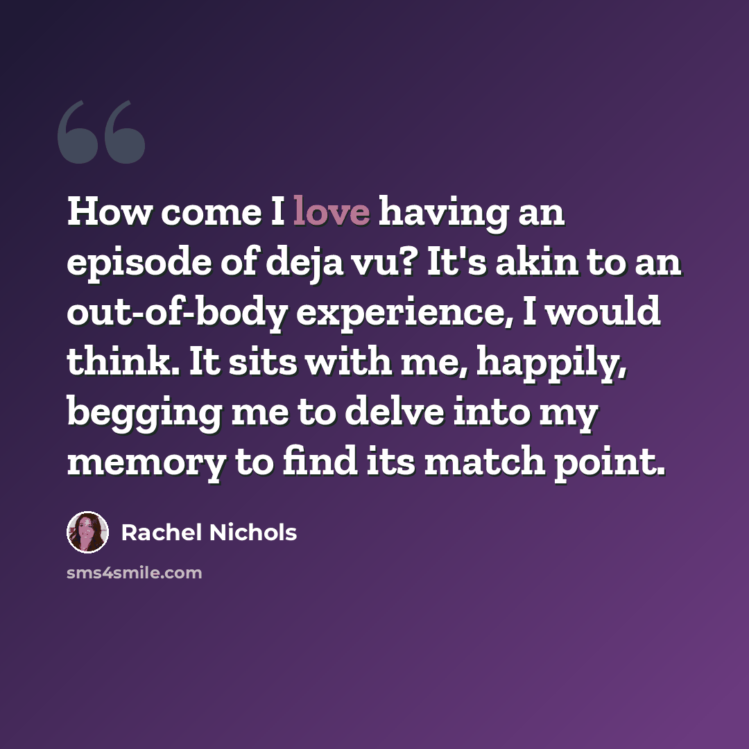 “How come I love having an episode of deja vu? It's akin to an out-of-body experience, I would think. It sits with me, happily, begging me to delve into my memory to find its match point.” quote by Rachel Nichols
