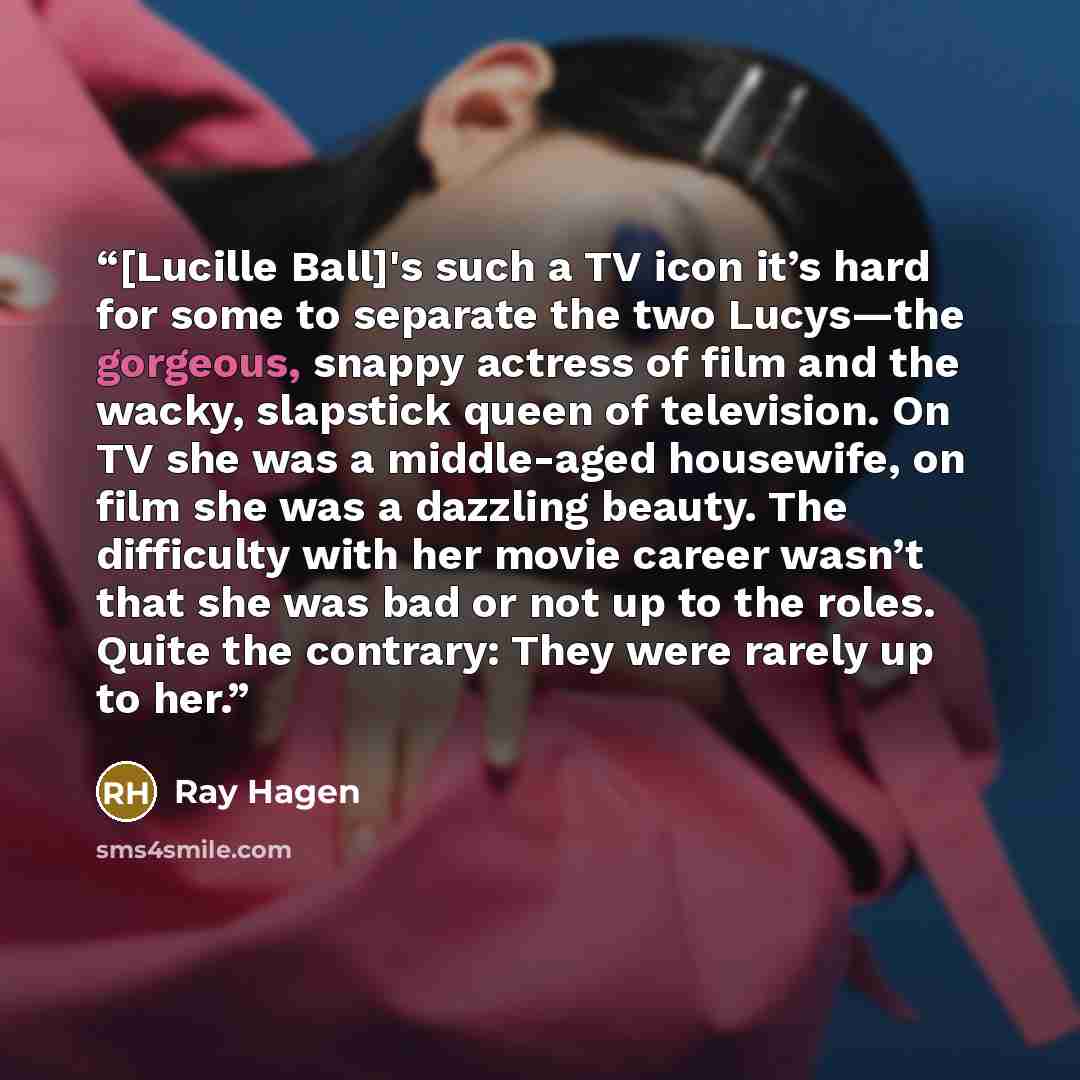 “[Lucille Ball]'s such a TV icon it’s hard for some to separate the two Lucys—the gorgeous, snappy actress of film and the wacky, slapstick queen of television. On TV she was a middle-aged housewife, on film she was a dazzling beauty. The difficulty with her movie career wasn’t that she was bad or…” quote by Ray Hagen