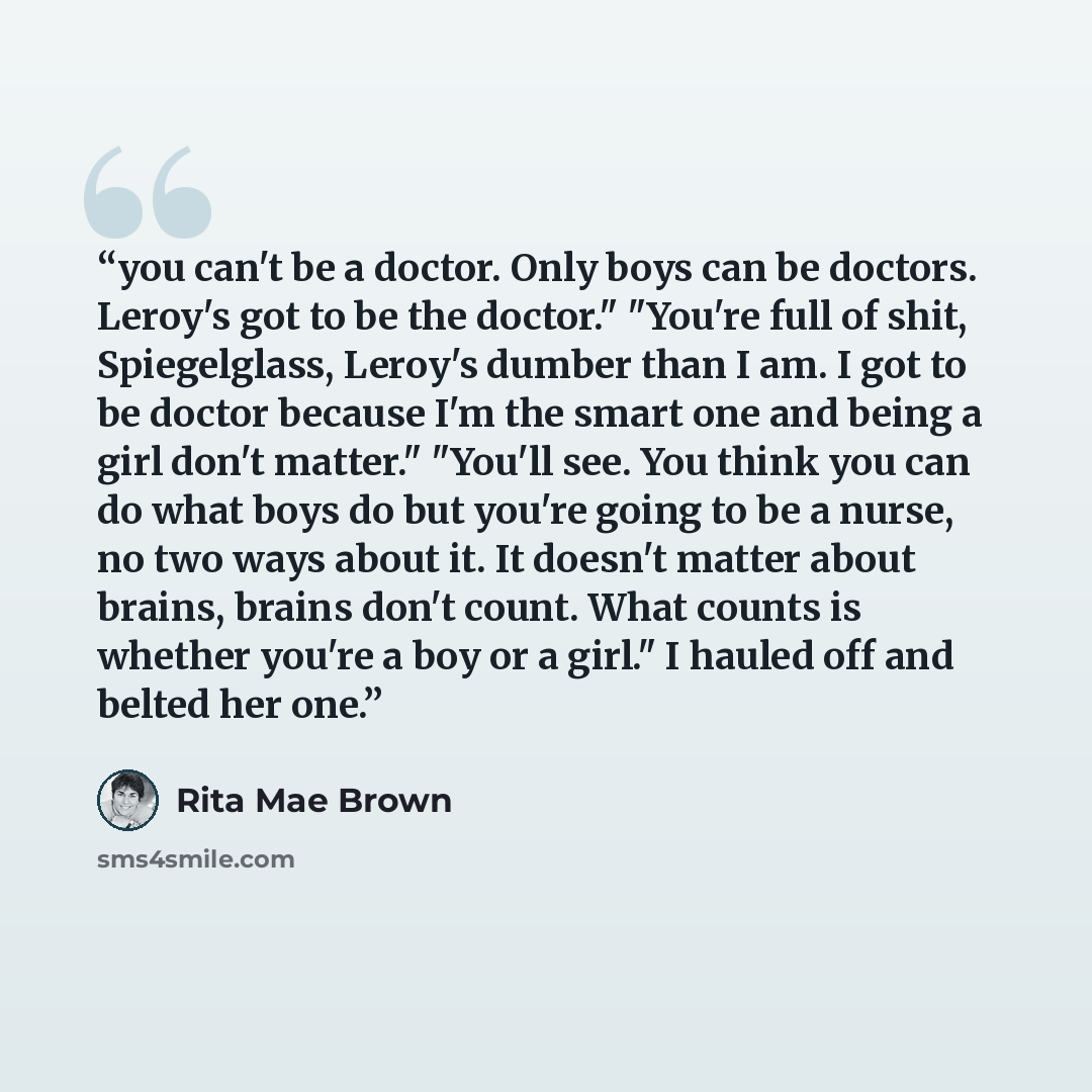 “you can't be a doctor. Only boys can be doctors. Leroy's got to be the doctor." "You're full of shit, Spiegelglass, Leroy's dumber than I am. I got to be doctor because I'm the smart one and being a girl don't matter." "You'll see. You think you can do what boys do but you're going to be a nurse…” quote by Rita Mae Brown