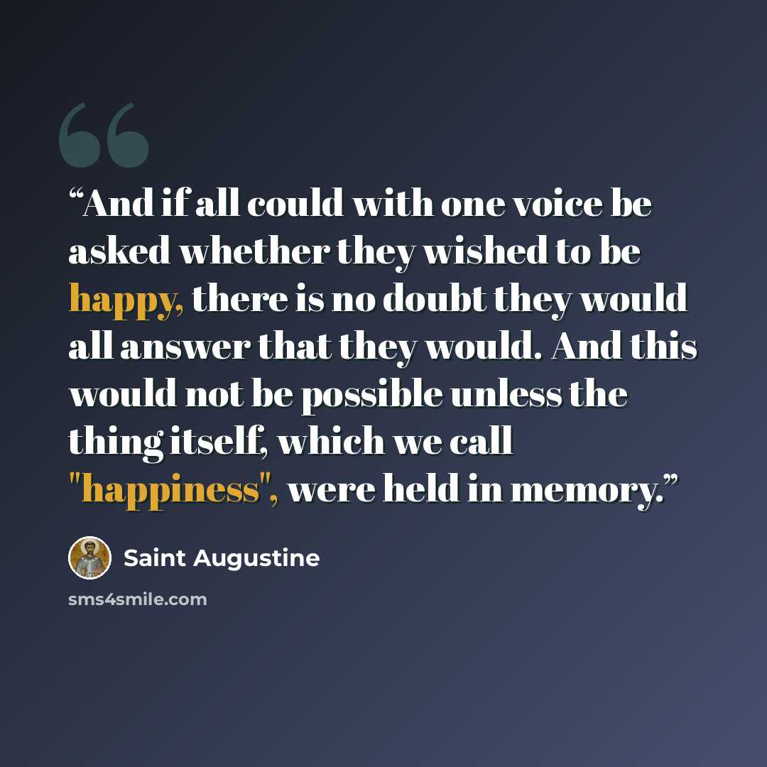 “And if all could with one voice be asked whether they wished to be happy, there is no doubt they would all answer that they would. And this would not be possible unless the thing itself, which we call "happiness", were held in memory.” quote by Saint Augustine