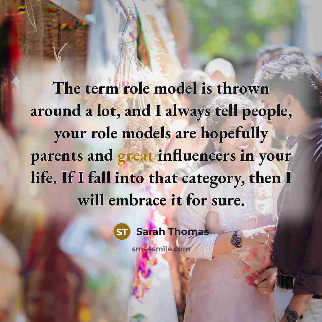 “The term role model is thrown around a lot, and I always tell people, your role models are hopefully parents and great influencers in your life. If I fall into that category, then I will embrace it for sure.” quote by Sarah Thomas