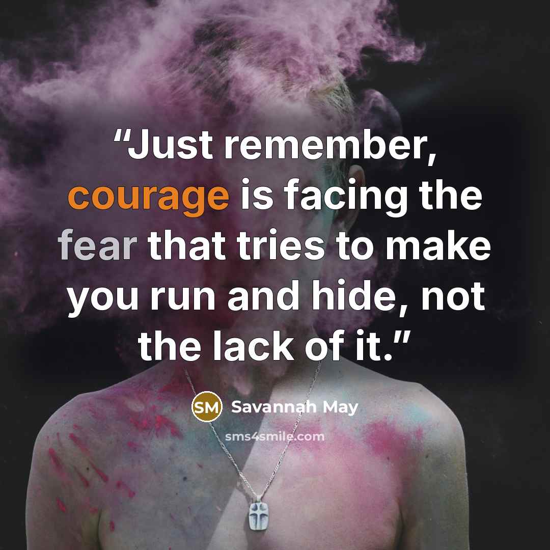 “Just remember, courage is facing the fear that tries to make you run and hide, not the lack of it.” quote by Savannah May