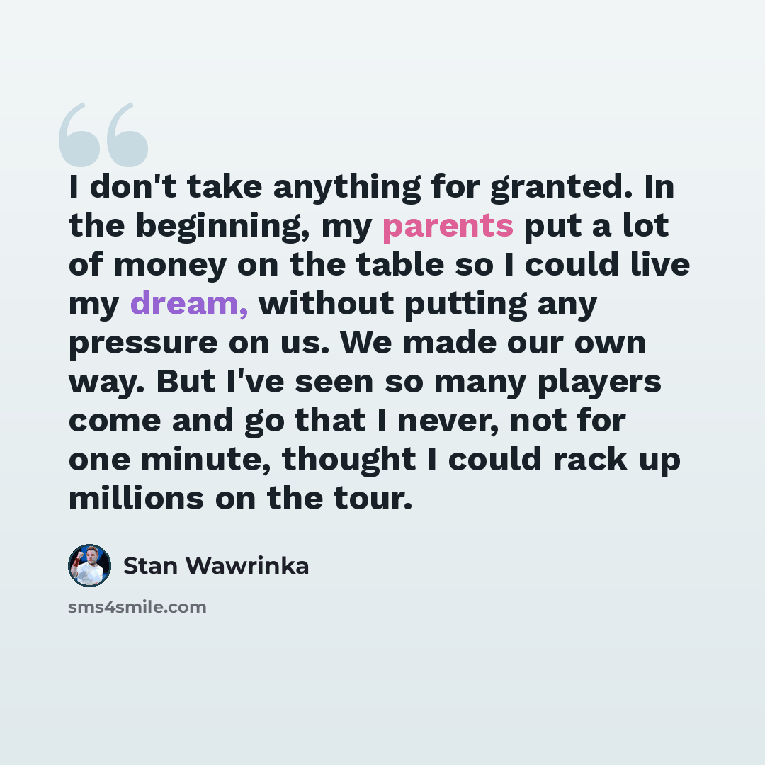 “I don't take anything for granted. In the beginning, my parents put a lot of money on the table so I could live my dream, without putting any pressure on us. We made our own way. But I've seen so many players come and go that I never, not for one minute, thought I could rack up millions on the tour.” quote by Stan Wawrinka