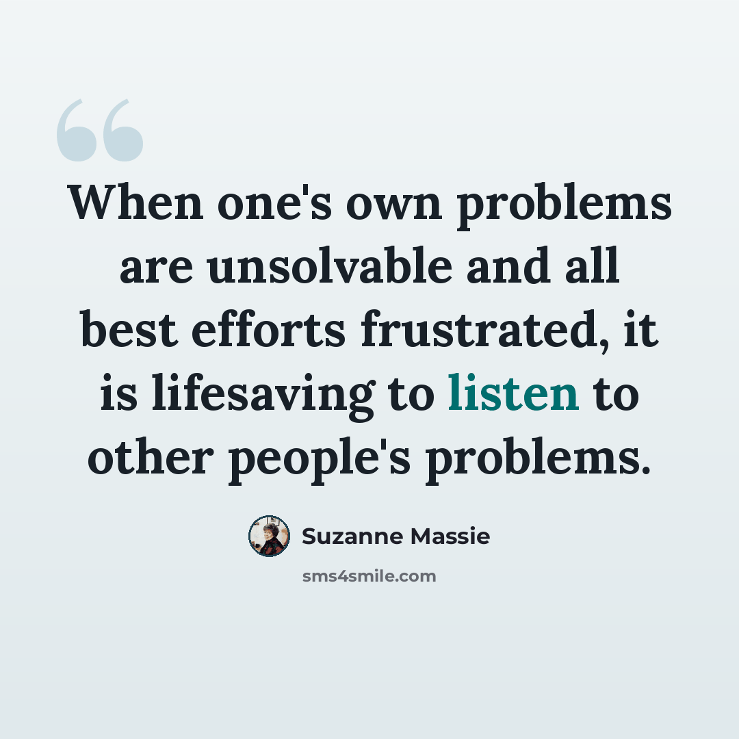 “When one's own problems are unsolvable and all best efforts frustrated, it is lifesaving to listen to other people's problems.” quote by Suzanne Massie