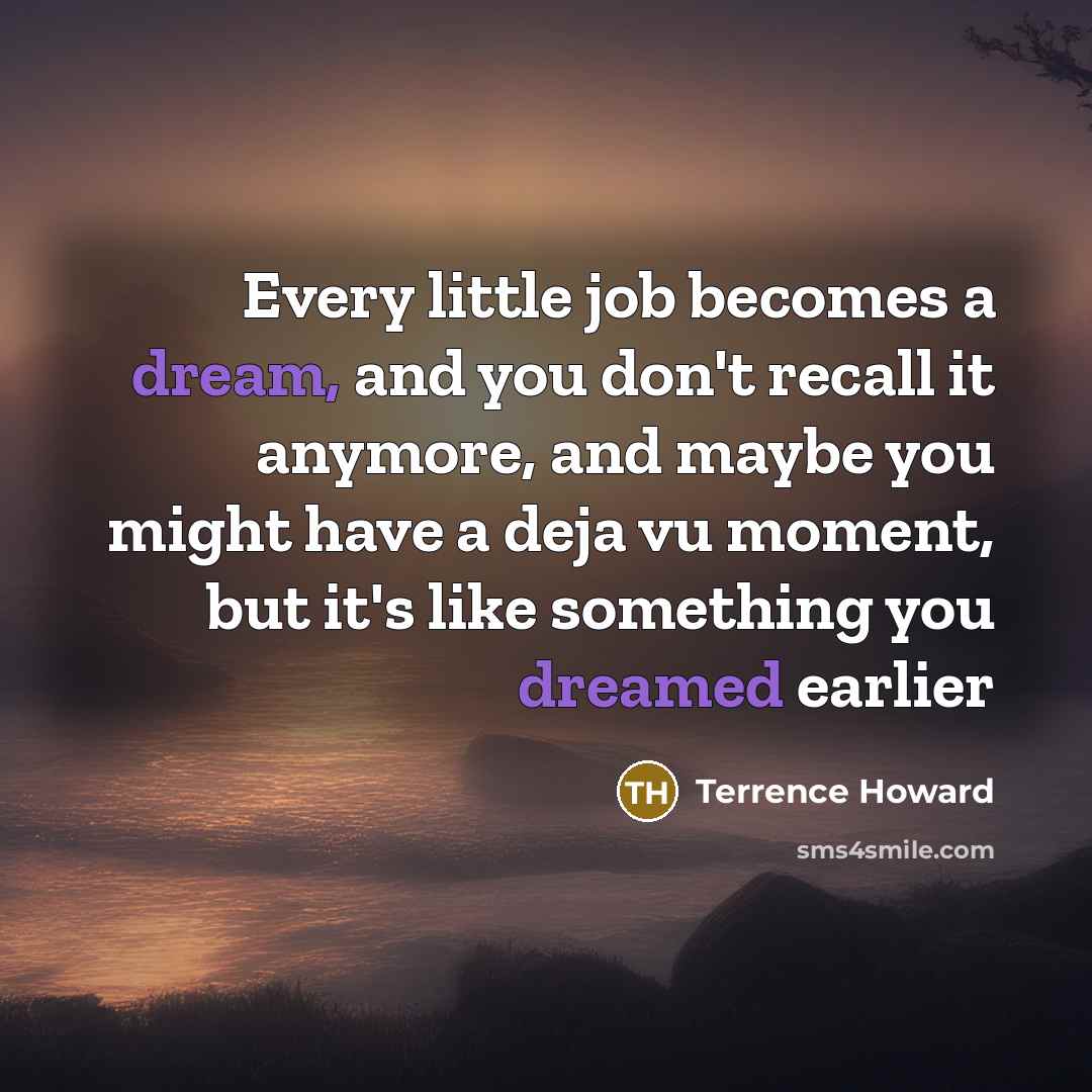 “Every little job becomes a dream, and you don't recall it anymore, and maybe you might have a deja vu moment, but it's like something you dreamed earlier” quote by Terrence Howard