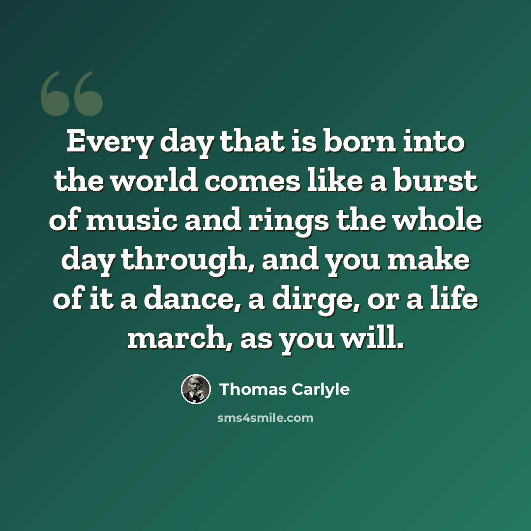 “Every day that is born into the world comes like a burst of music and rings the whole day through, and you make of it a dance, a dirge, or a life march, as you will.” quote by Thomas Carlyle