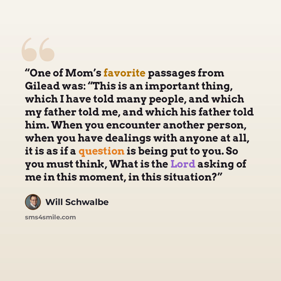 “One of Mom’s favorite passages from Gilead was: “This is an important thing, which I have told many people, and which my father told me, and which his father told him. When you encounter another person, when you have dealings with anyone at all, it is as if a question is being put to you. So you…” quote by Will Schwalbe