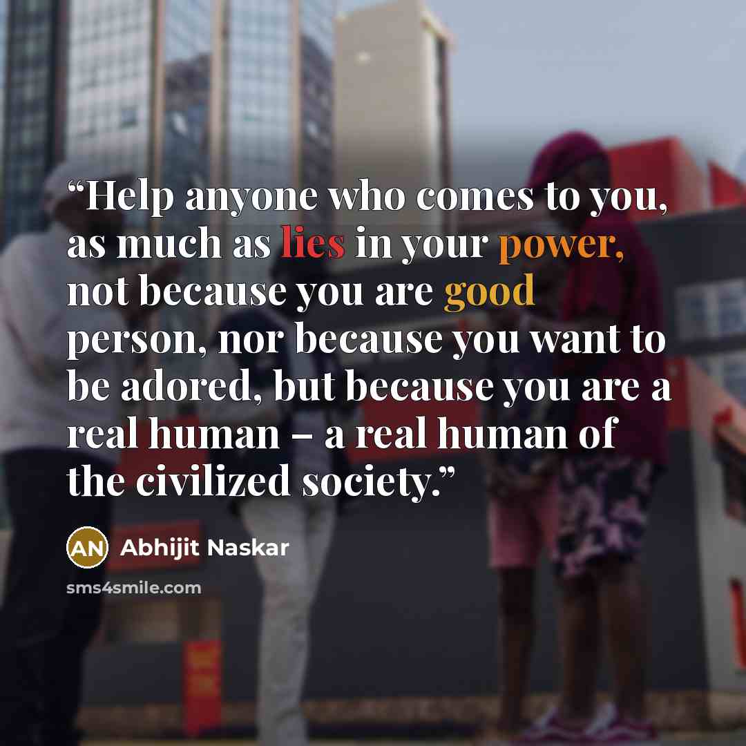 “Help anyone who comes to you, as much as lies in your power, not because you are good person, nor because you want to be adored, but because you are a real human – a real human of the civilized society.” quote by Abhijit Naskar