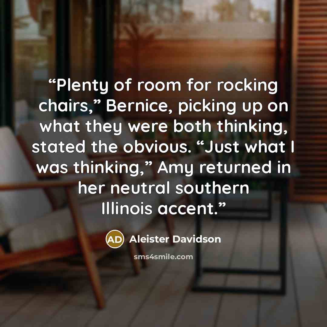 “Plenty of room for rocking chairs,” Bernice, picking up on what they were both thinking, stated the obvious. “Just what I was thinking,” Amy returned in her neutral southern Illinois accent.” quote by Aleister Davidson