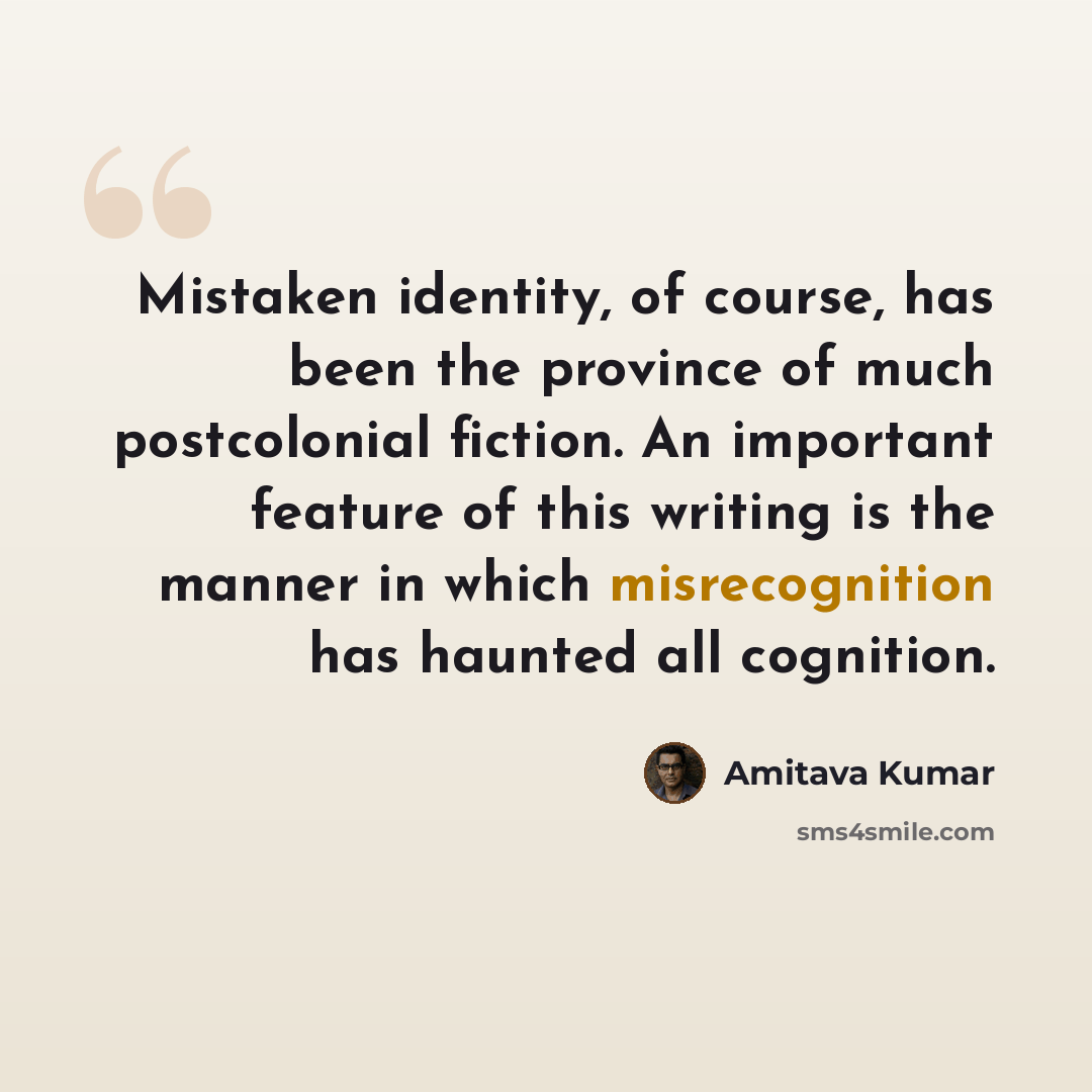 “Mistaken identity, of course, has been the province of much postcolonial fiction. An important feature of this writing is the manner in which misrecognition has haunted all cognition.” quote by Amitava Kumar