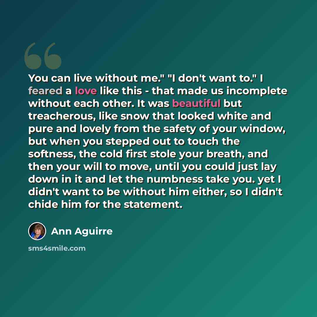“You can live without me." "I don't want to." I feared a love like this - that made us incomplete without each other. It was beautiful but treacherous, like snow that looked white and pure and lovely from the safety of your window, but when you stepped out to touch the softness, the cold first…” quote by Ann Aguirre