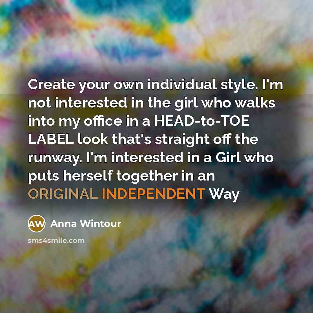 “Create your own individual style. I'm not interested in the girl who walks into my office in a HEAD-to-TOE LABEL look that's straight off the runway. I'm interested in a Girl who puts herself together in an ORIGINAL INDEPENDENT Way” quote by Anna Wintour