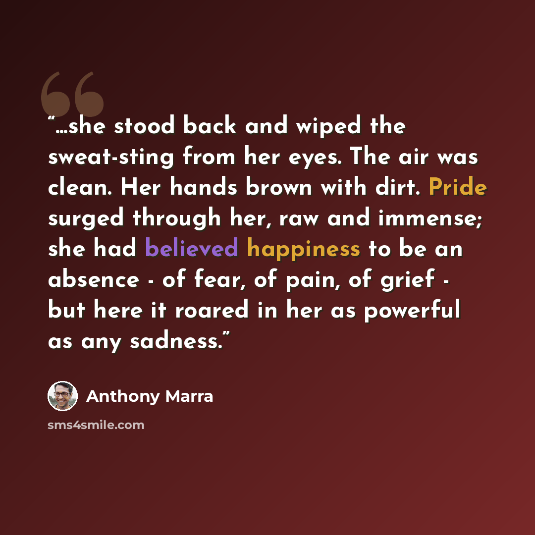 “...she stood back and wiped the sweat-sting from her eyes. The air was clean. Her hands brown with dirt. Pride surged through her, raw and immense; she had believed happiness to be an absence - of fear, of pain, of grief - but here it roared in her as powerful as any sadness.” quote by Anthony Marra