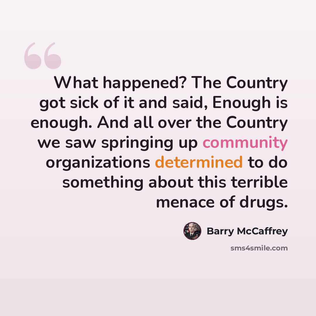 “What happened? The Country got sick of it and said, Enough is enough. And all over the Country we saw springing up community organizations determined to do something about this terrible menace of drugs.” quote by Barry McCaffrey