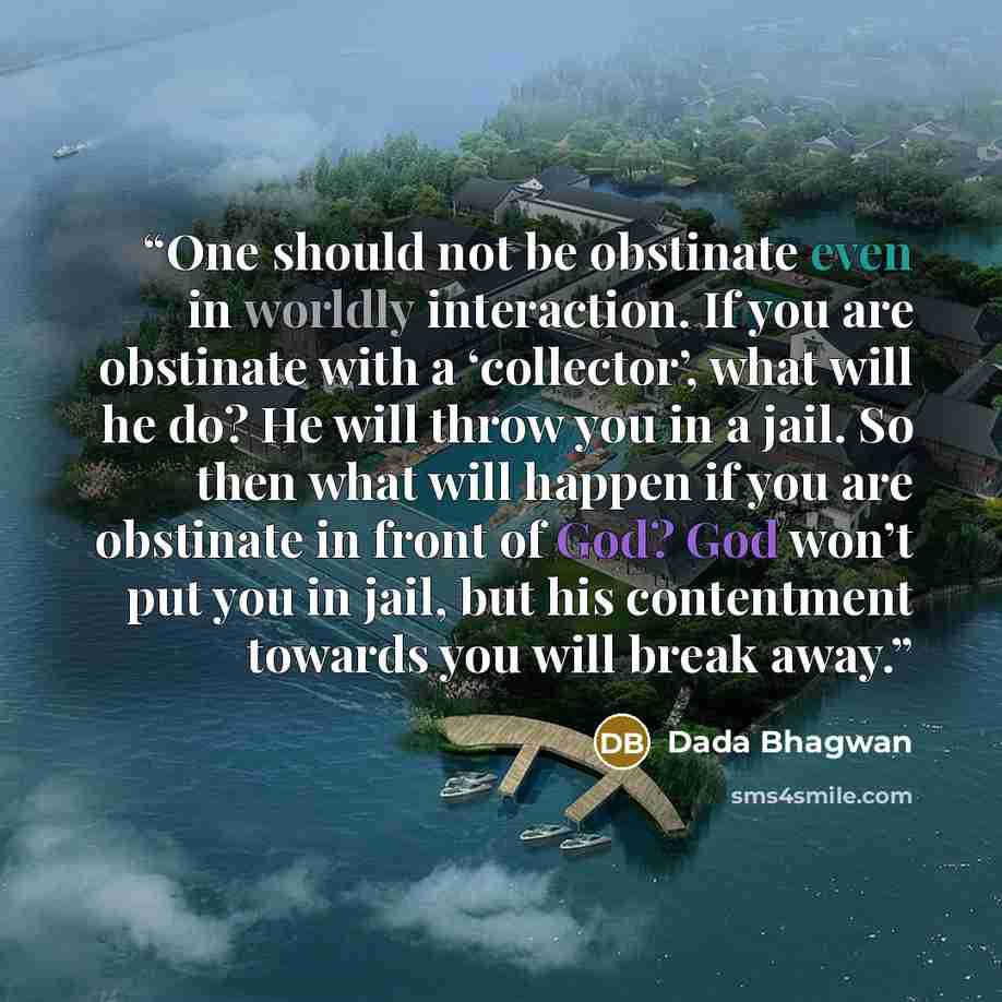 “One should not be obstinate even in worldly interaction. If you are obstinate with a ‘collector’, what will he do? He will throw you in a jail. So then what will happen if you are obstinate in front of God? God won’t put you in jail, but his contentment towards you will break away.” quote by Dada Bhagwan