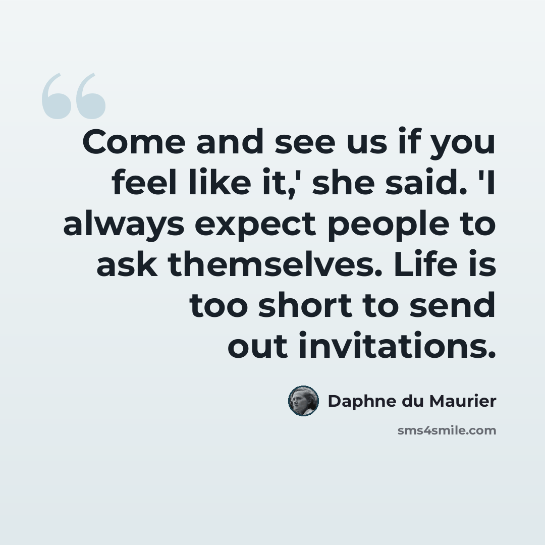“Come and see us if you feel like it,' she said. 'I always expect people to ask themselves. Life is too short to send out invitations.” quote by Daphne du Maurier