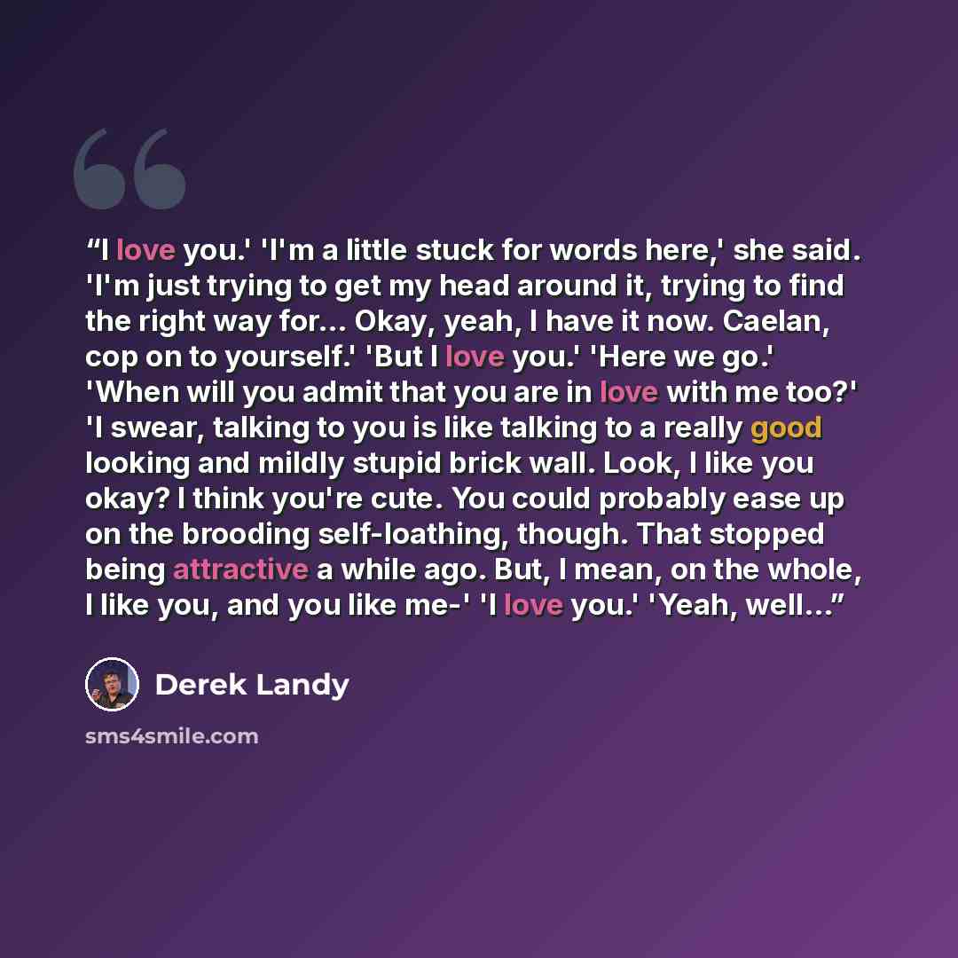 “I love you.' 'I'm a little stuck for words here,' she said. 'I'm just trying to get my head around it, trying to find the right way for... Okay, yeah, I have it now. Caelan, cop on to yourself.' 'But I love you.' 'Here we go.' 'When will you admit that you are in love with me too?' 'I swear…” quote by Derek Landy