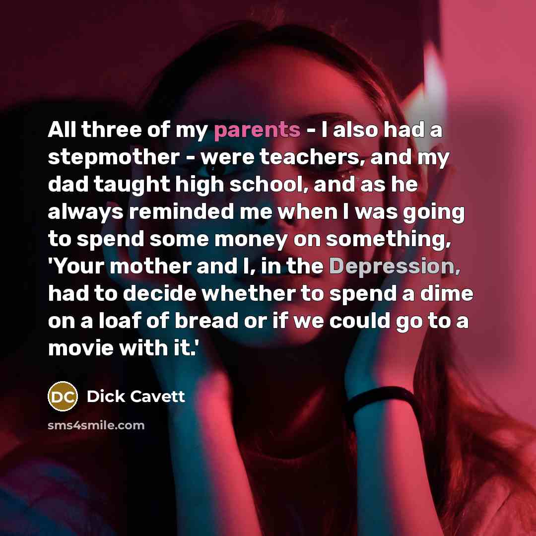 “All three of my parents - I also had a stepmother - were teachers, and my dad taught high school, and as he always reminded me when I was going to spend some money on something, 'Your mother and I, in the Depression, had to decide whether to spend a dime on a loaf of bread or if we could go to a…” quote by Dick Cavett