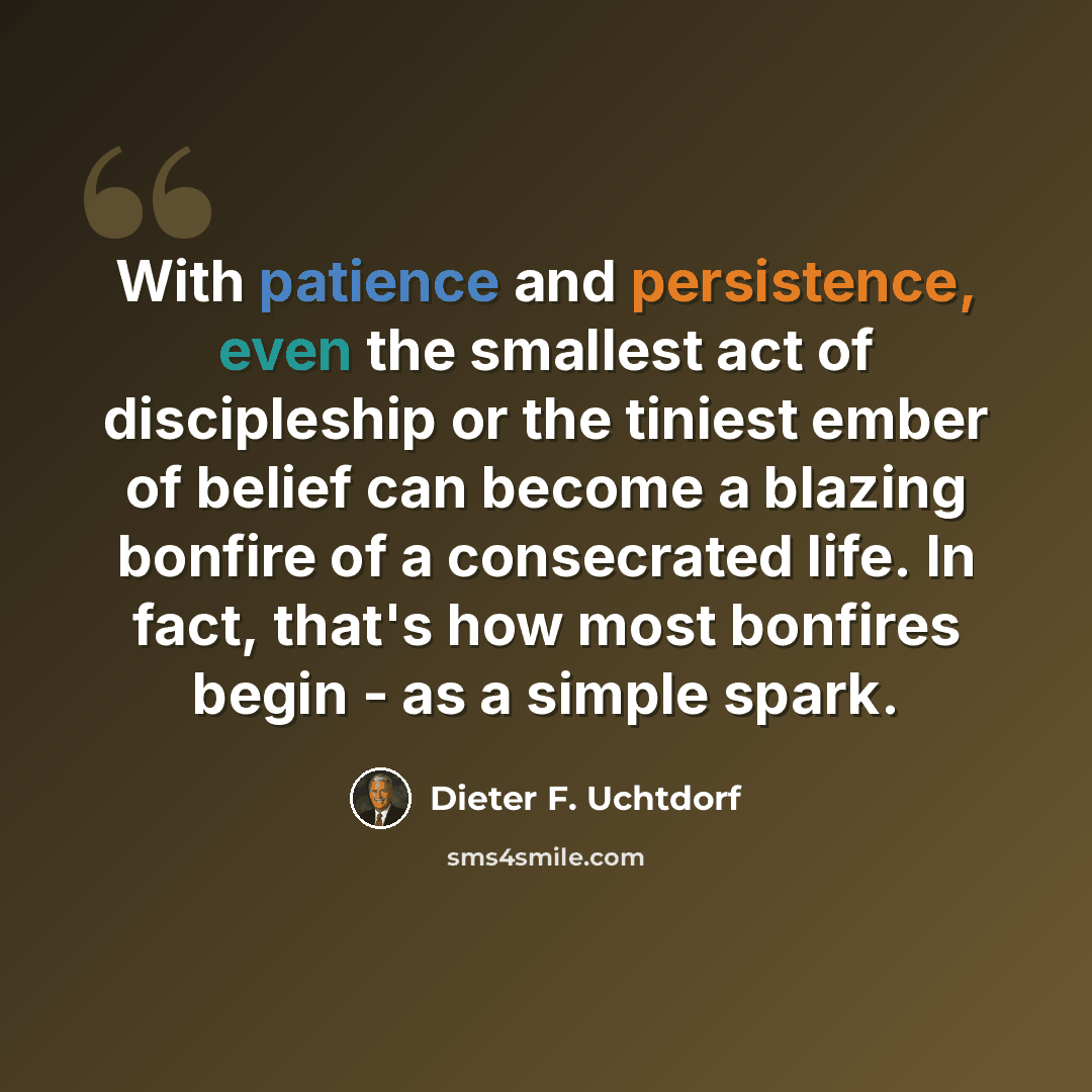 “With patience and persistence, even the smallest act of discipleship or the tiniest ember of belief can become a blazing bonfire of a consecrated life. In fact, that's how most bonfires begin - as a simple spark.” quote by Dieter F. Uchtdorf