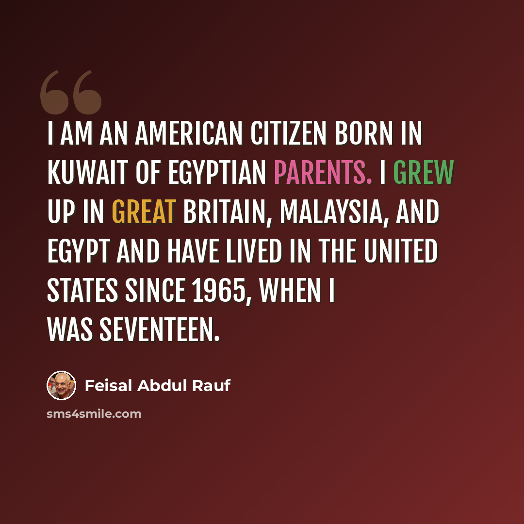 “I am an American citizen born in Kuwait of Egyptian parents. I grew up in Great Britain, Malaysia, and Egypt and have lived in the United States since 1965, when I was seventeen.” quote by Feisal Abdul Rauf