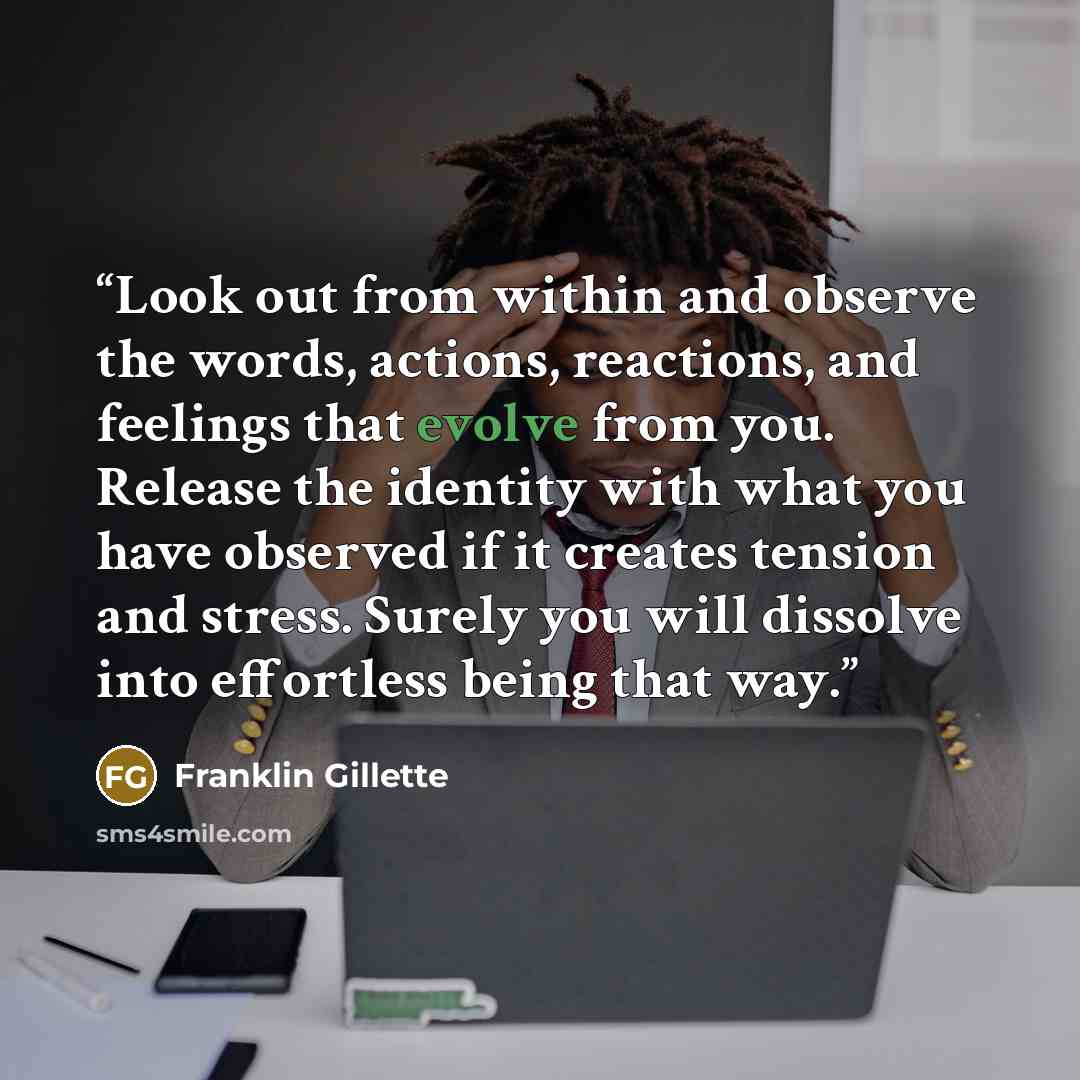 “Look out from within and observe the words, actions, reactions, and feelings that evolve from you. Release the identity with what you have observed if it creates tension and stress. Surely you will dissolve into effortless being that way.” quote by Franklin Gillette