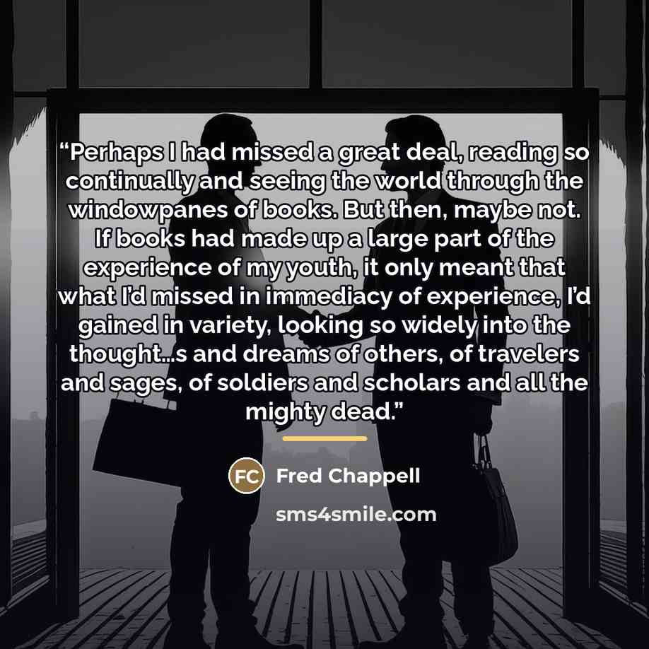 “Perhaps I had missed a great deal, reading so continually and seeing the world through the windowpanes of books. But then, maybe not. If books had made up a large part of the experience of my youth, it only meant that what I’d missed in immediacy of experience, I’d gained in variety, looking so…” quote by Fred Chappell