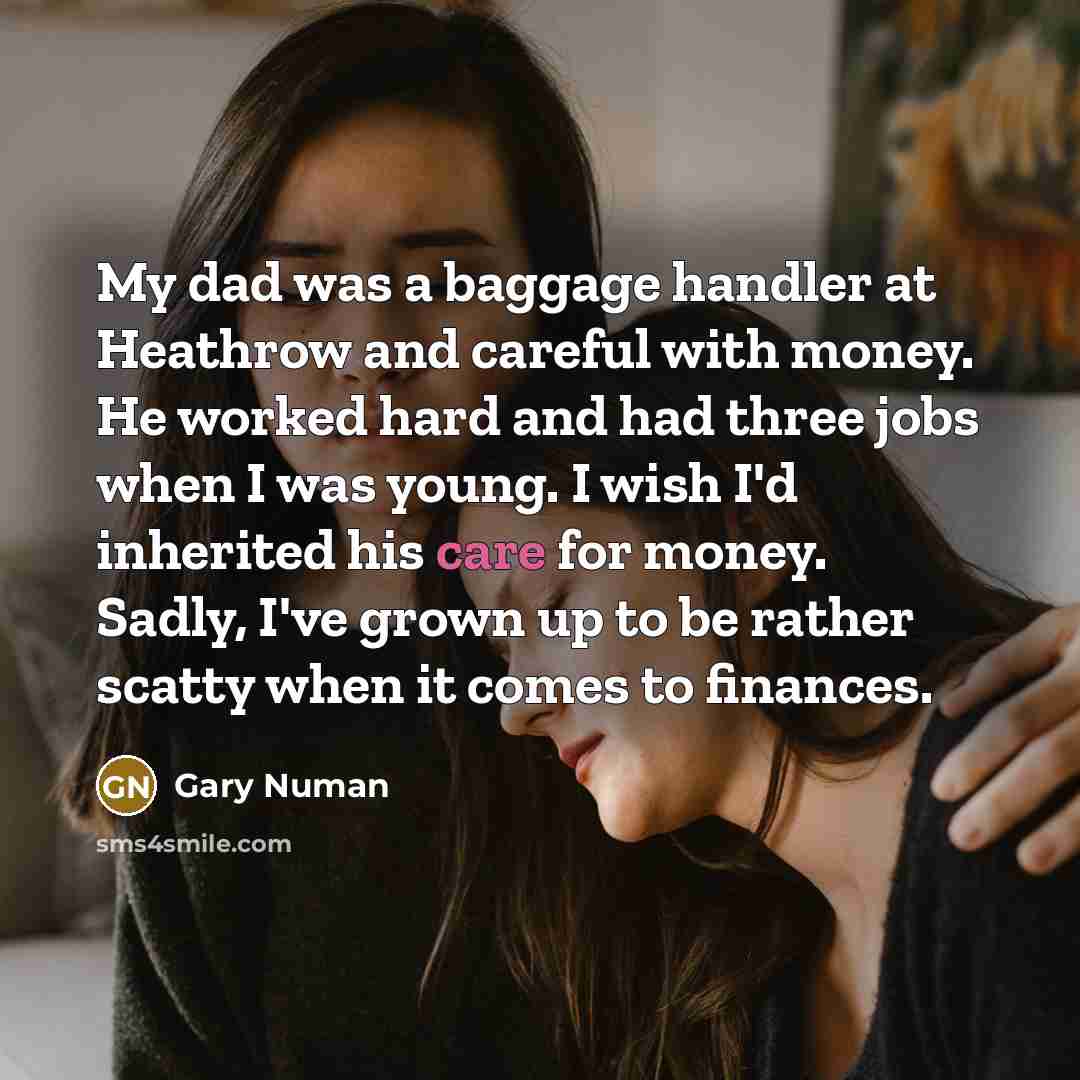 “My dad was a baggage handler at Heathrow and careful with money. He worked hard and had three jobs when I was young. I wish I'd inherited his care for money. Sadly, I've grown up to be rather scatty when it comes to finances.” quote by Gary Numan