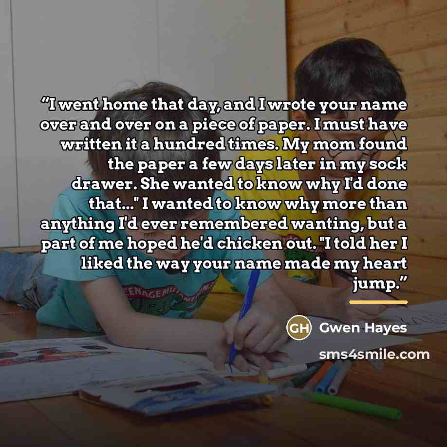 “I went home that day, and I wrote your name over and over on a piece of paper. I must have written it a hundred times. My mom found the paper a few days later in my sock drawer. She wanted to know why I'd done that..." I wanted to know why more than anything I'd ever remembered wanting, but a part…” quote by Gwen Hayes