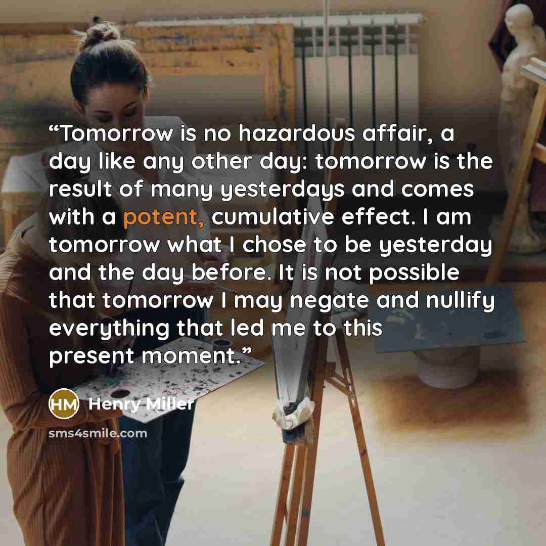 “Tomorrow is no hazardous affair, a day like any other day: tomorrow is the result of many yesterdays and comes with a potent, cumulative effect. I am tomorrow what I chose to be yesterday and the day before. It is not possible that tomorrow I may negate and nullify everything that led me to this…” quote by Henry Miller