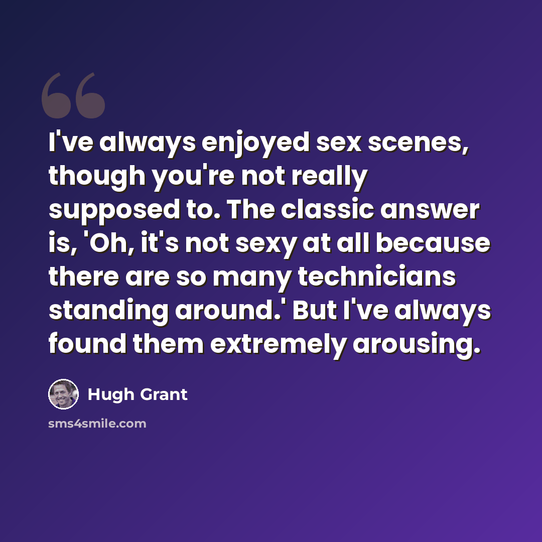 “I've always enjoyed sex scenes, though you're not really supposed to. The classic answer is, 'Oh, it's not sexy at all because there are so many technicians standing around.' But I've always found them extremely arousing.” quote by Hugh Grant