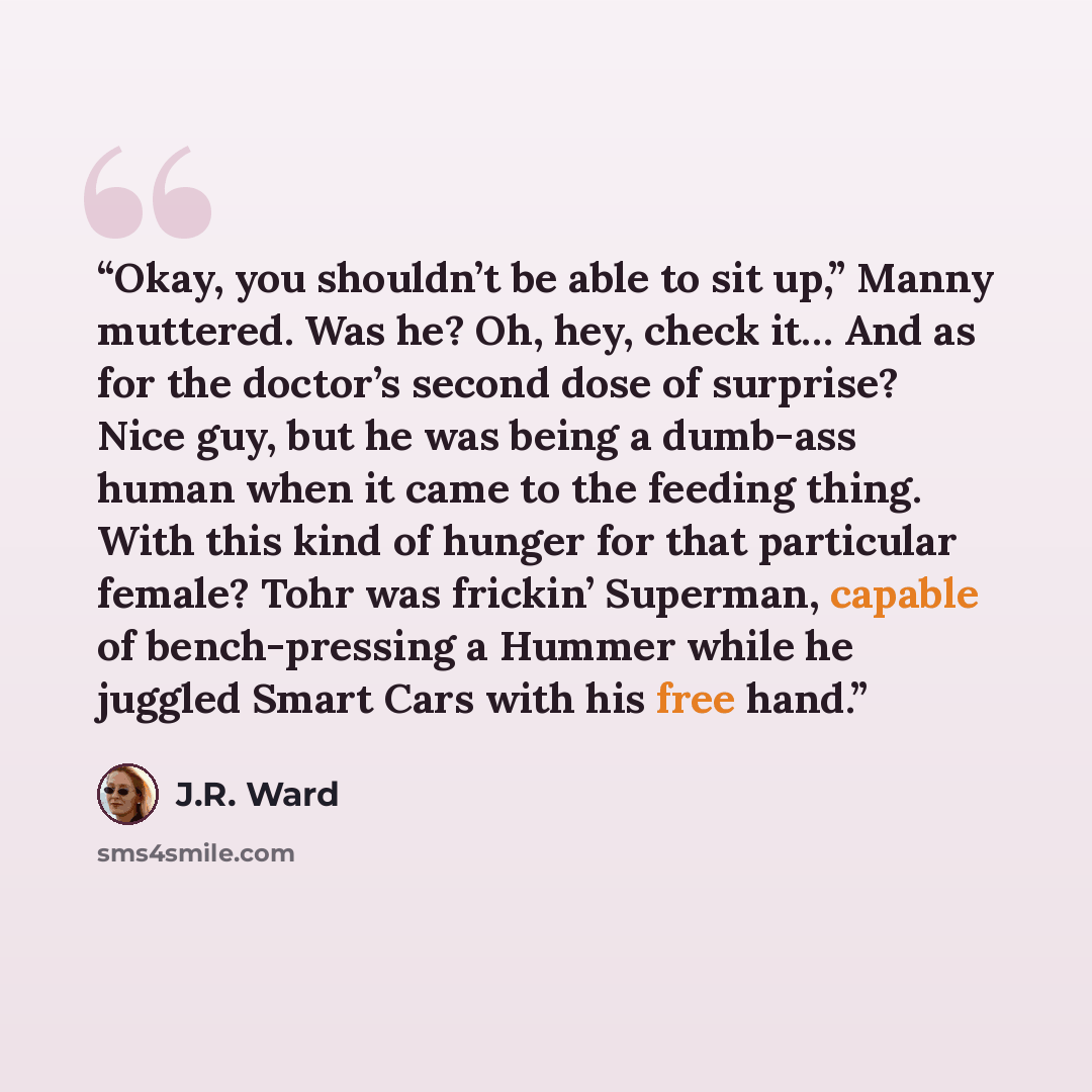 “Okay, you shouldn’t be able to sit up,” Manny muttered. Was he? Oh, hey, check it… And as for the doctor’s second dose of surprise? Nice guy, but he was being a dumb-ass human when it came to the feeding thing. With this kind of hunger for that particular female? Tohr was frickin’ Superman…” quote by J.R. Ward