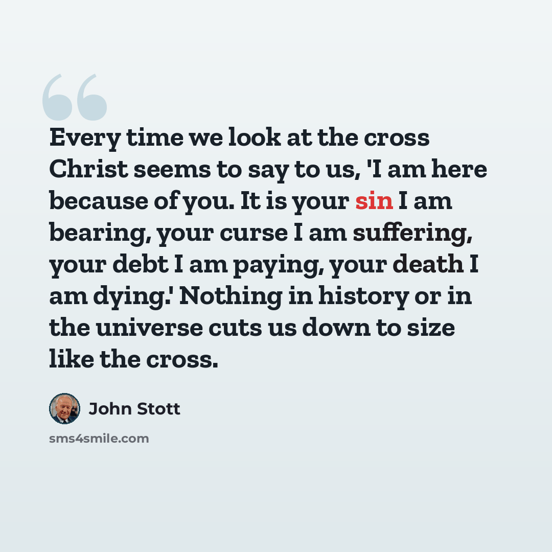 “Every time we look at the cross Christ seems to say to us, 'I am here because of you. It is your sin I am bearing, your curse I am suffering, your debt I am paying, your death I am dying.' Nothing in history or in the universe cuts us down to size like the cross.” quote by John Stott
