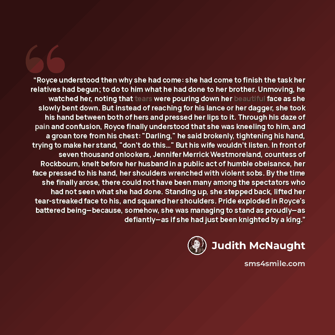 “Royce understood then why she had come: she had come to finish the task her relatives had begun; to do to him what he had done to her brother. Unmoving, he watched her, noting that tears were pouring down her beautiful face as she slowly bent down. But instead of reaching for his lance or her…” quote by Judith McNaught