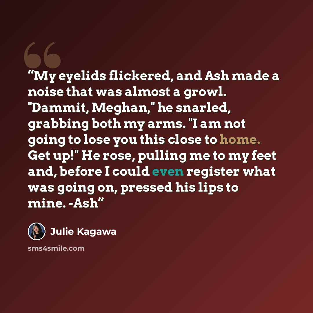 “My eyelids flickered, and Ash made a noise that was almost a growl. "Dammit, Meghan," he snarled, grabbing both my arms. "I am not going to lose you this close to home. Get up!" He rose, pulling me to my feet and, before I could even register what was going on, pressed his lips to mine. -Ash” quote by Julie Kagawa