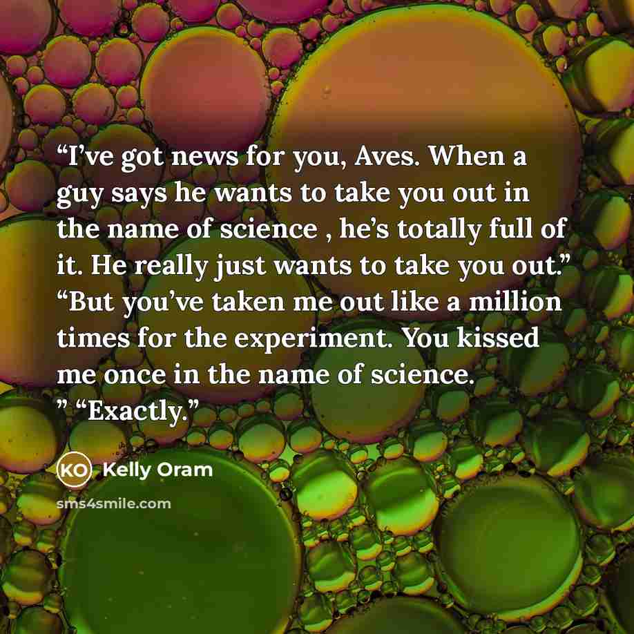 “I’ve got news for you, Aves. When a guy says he wants to take you out in the name of science , he’s totally full of it. He really just wants to take you out.” “But you’ve taken me out like a million times for the experiment. You kissed me once in the name of science. ” “Exactly.” quote by Kelly Oram