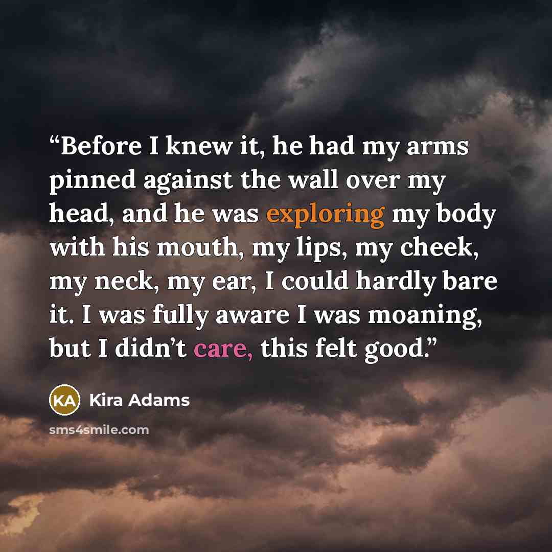 “Before I knew it, he had my arms pinned against the wall over my head, and he was exploring my body with his mouth, my lips, my cheek, my neck, my ear, I could hardly bare it. I was fully aware I was moaning, but I didn’t care, this felt good.” quote by Kira Adams