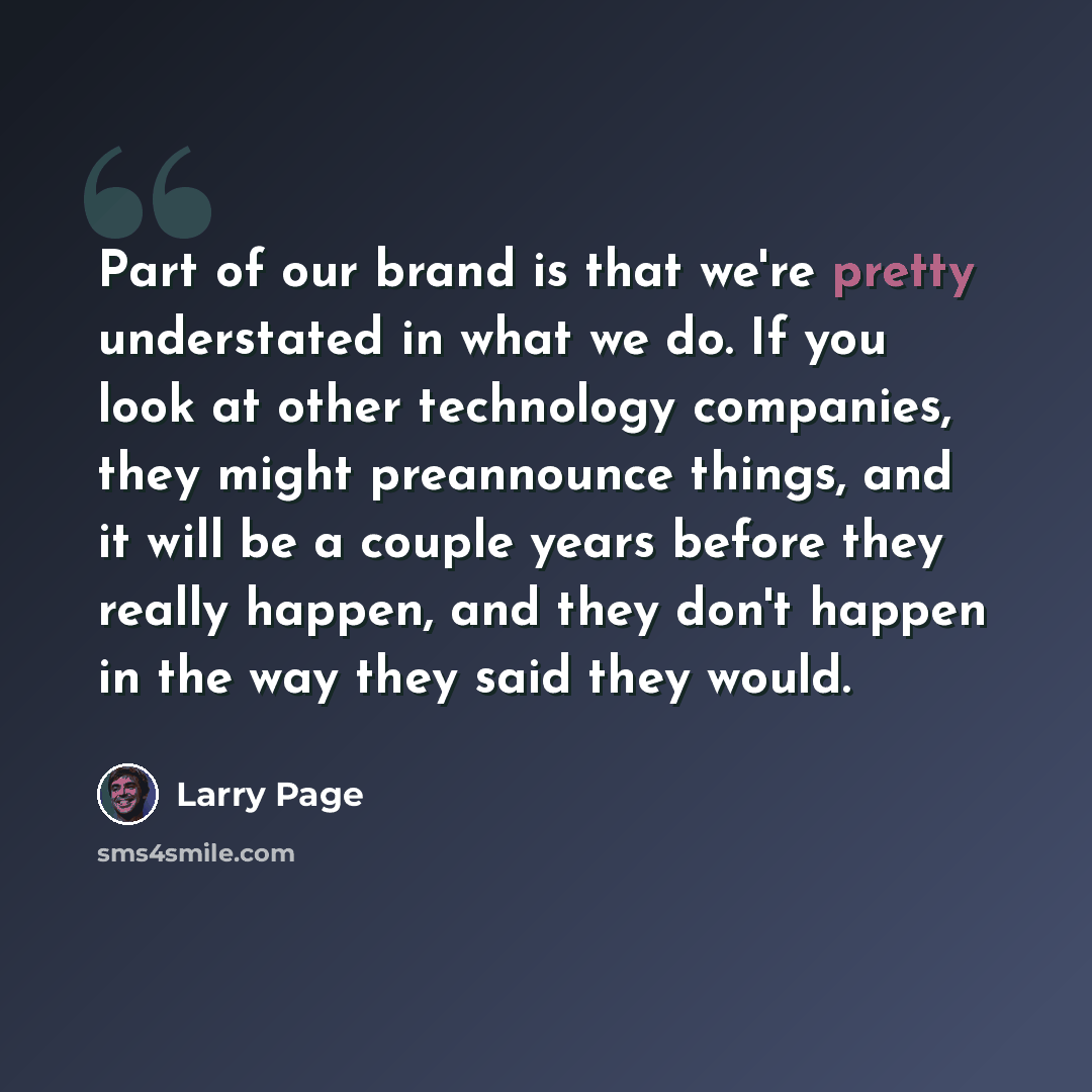 “Part of our brand is that we're pretty understated in what we do. If you look at other technology companies, they might preannounce things, and it will be a couple years before they really happen, and they don't happen in the way they said they would.” quote by Larry Page