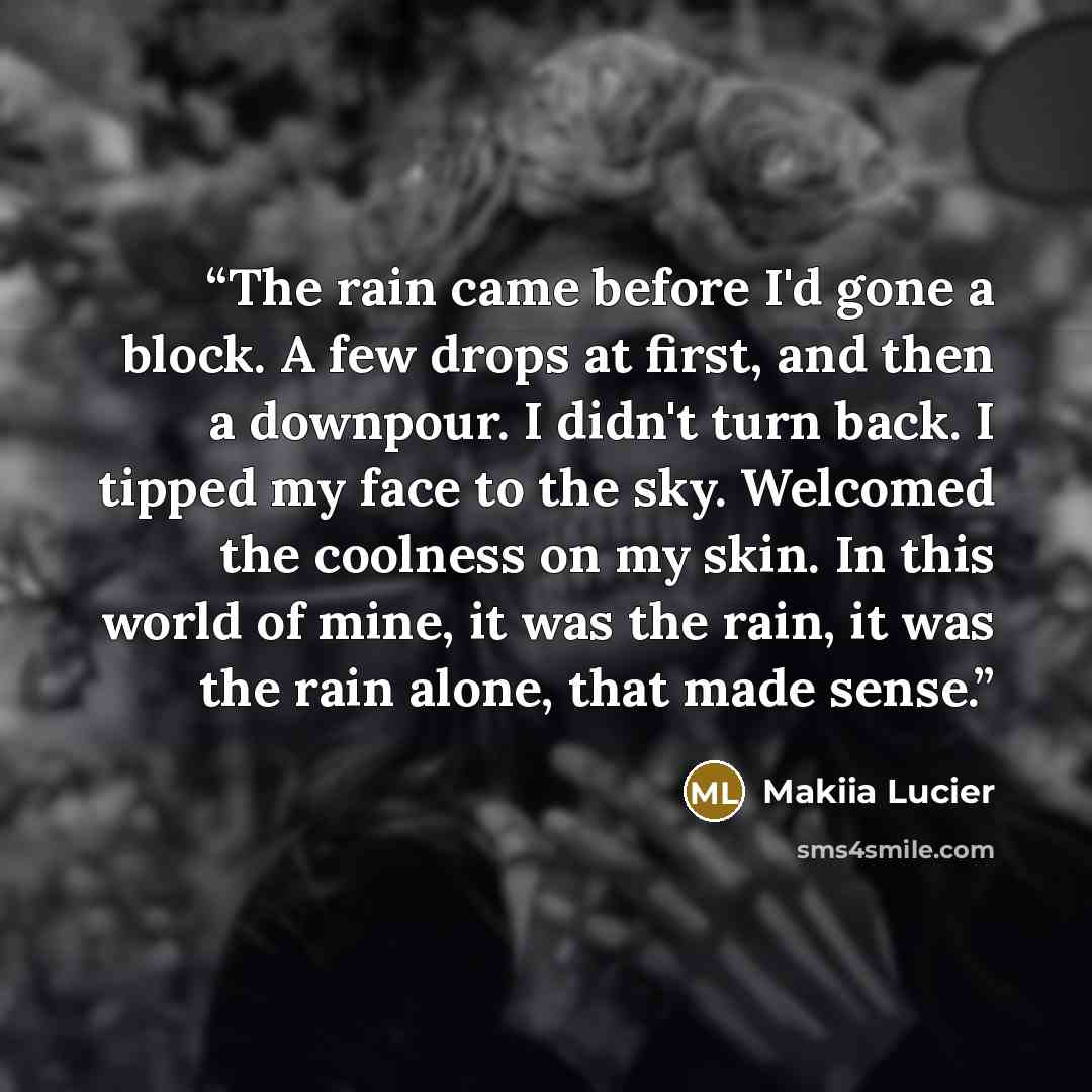 “The rain came before I'd gone a block. A few drops at first, and then a downpour. I didn't turn back. I tipped my face to the sky. Welcomed the coolness on my skin. In this world of mine, it was the rain, it was the rain alone, that made sense.” quote by Makiia Lucier