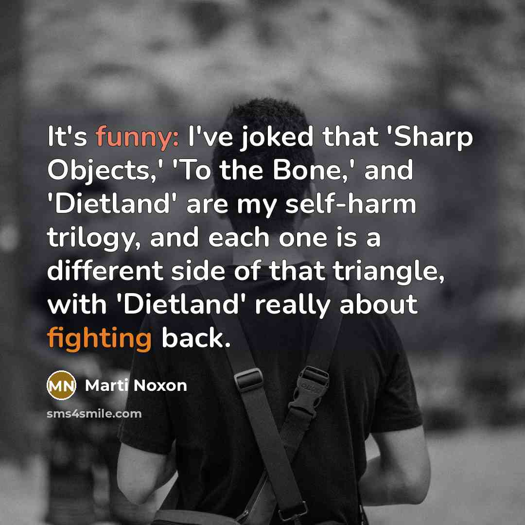 “It's funny: I've joked that 'Sharp Objects,' 'To the Bone,' and 'Dietland' are my self-harm trilogy, and each one is a different side of that triangle, with 'Dietland' really about fighting back.” quote by Marti Noxon