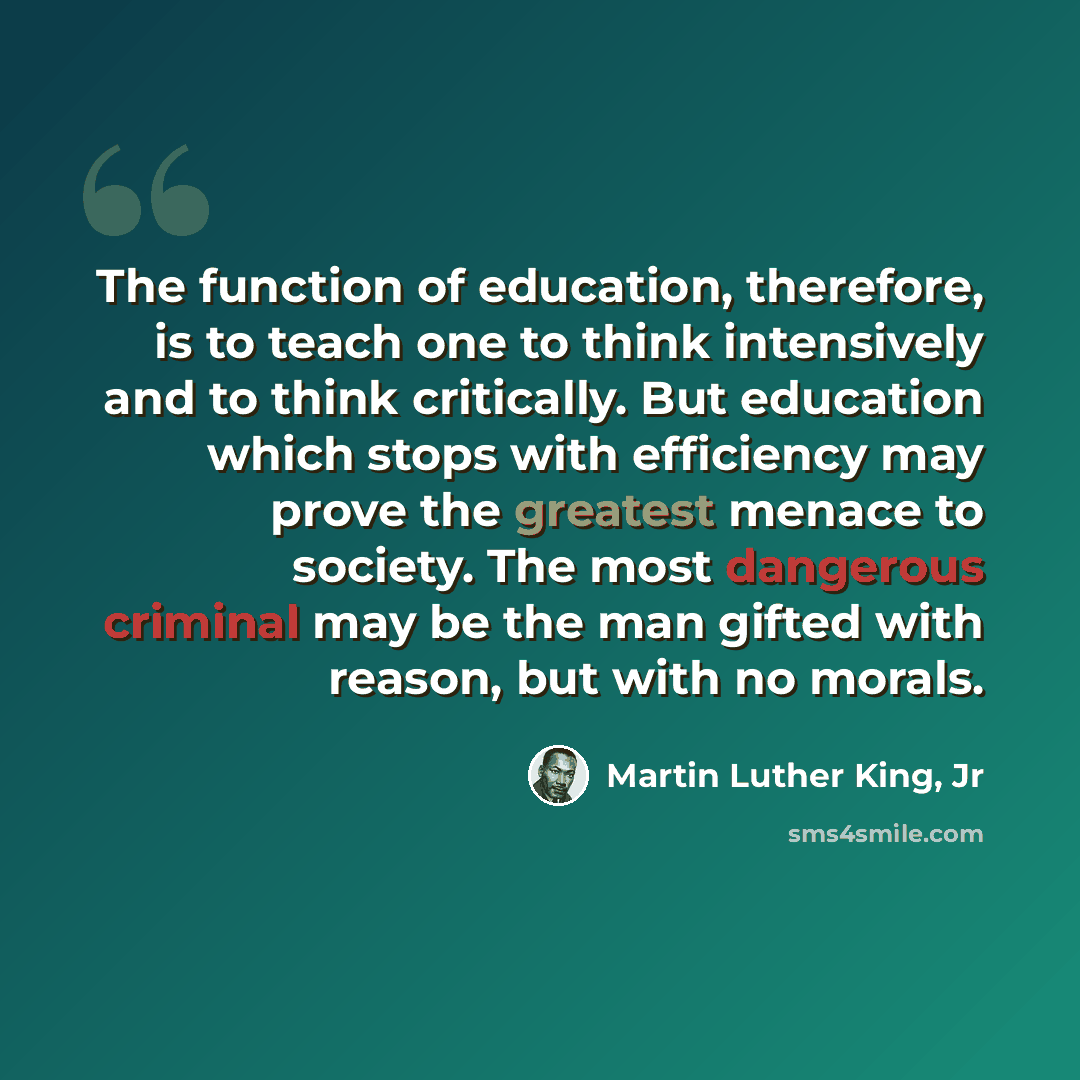 “The function of education, therefore, is to teach one to think intensively and to think critically. But education which stops with efficiency may prove the greatest menace to society. The most dangerous criminal may be the man gifted with reason, but with no morals.” quote by Martin Luther King, Jr