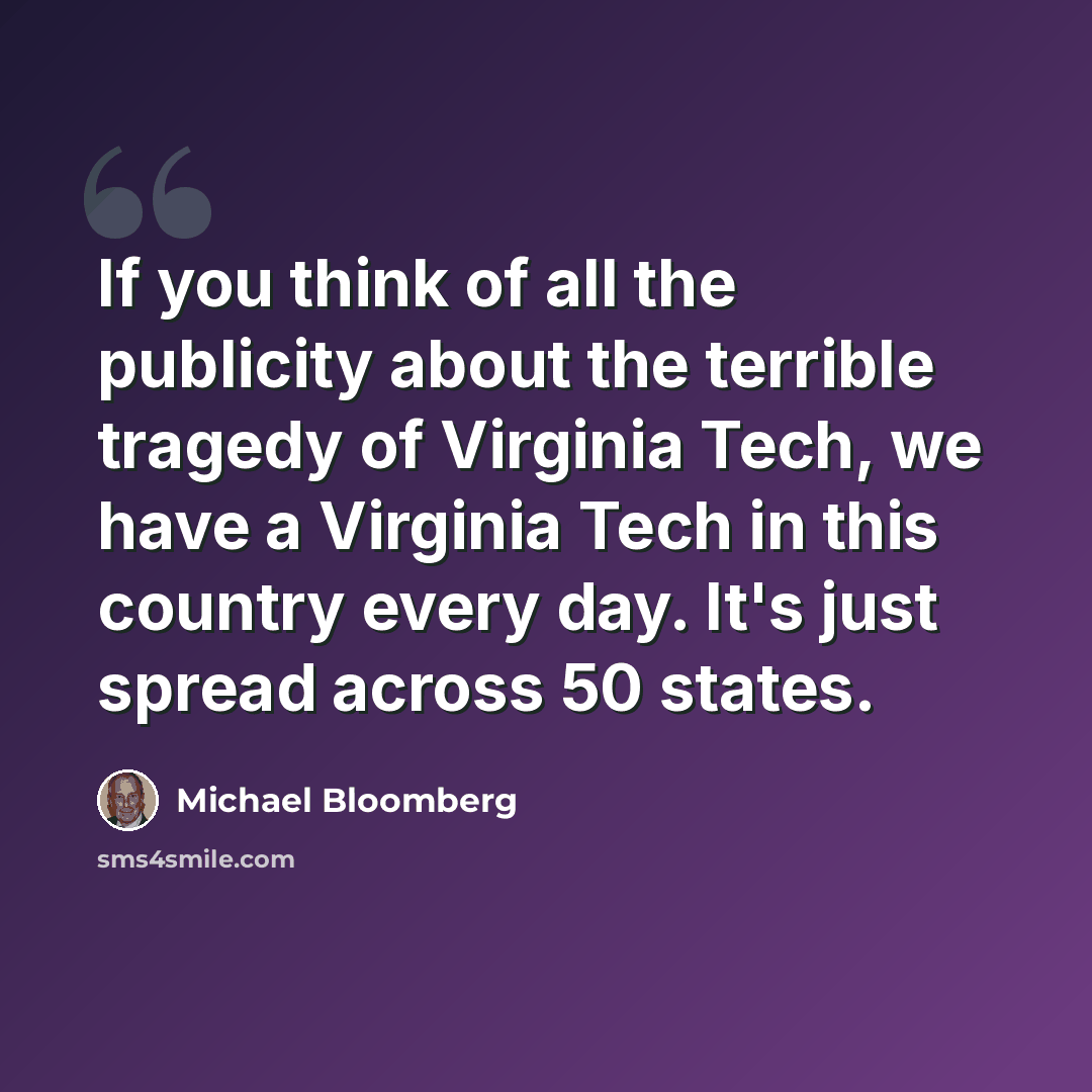 “If you think of all the publicity about the terrible tragedy of Virginia Tech, we have a Virginia Tech in this country every day. It's just spread across 50 states.” quote by Michael Bloomberg