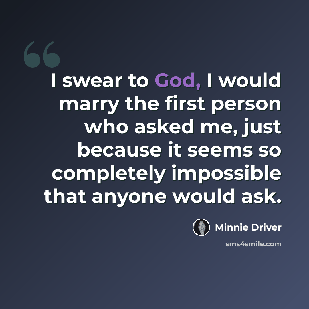 “I swear to God, I would marry the first person who asked me, just because it seems so completely impossible that anyone would ask.” quote by Minnie Driver