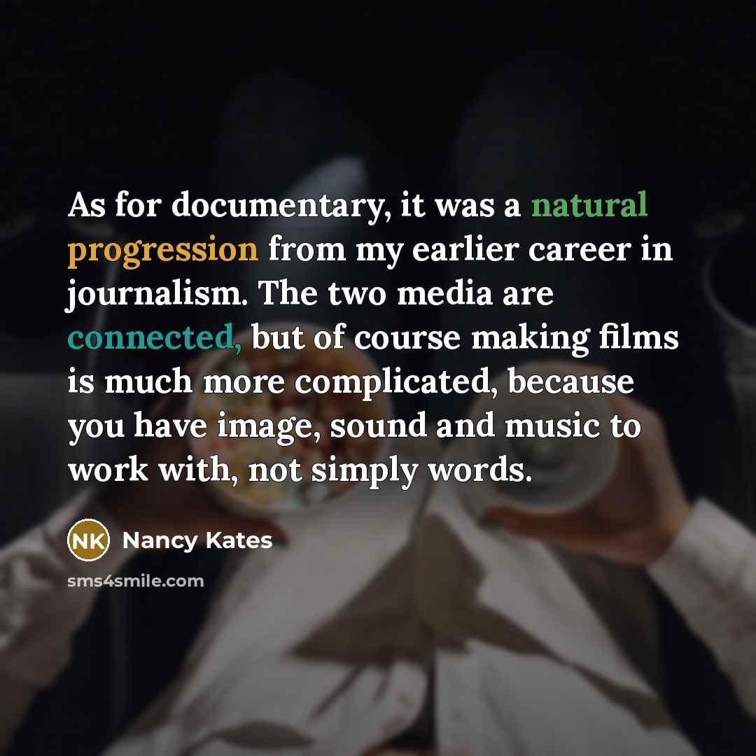 “As for documentary, it was a natural progression from my earlier career in journalism. The two media are connected, but of course making films is much more complicated, because you have image, sound and music to work with, not simply words.” quote by Nancy Kates