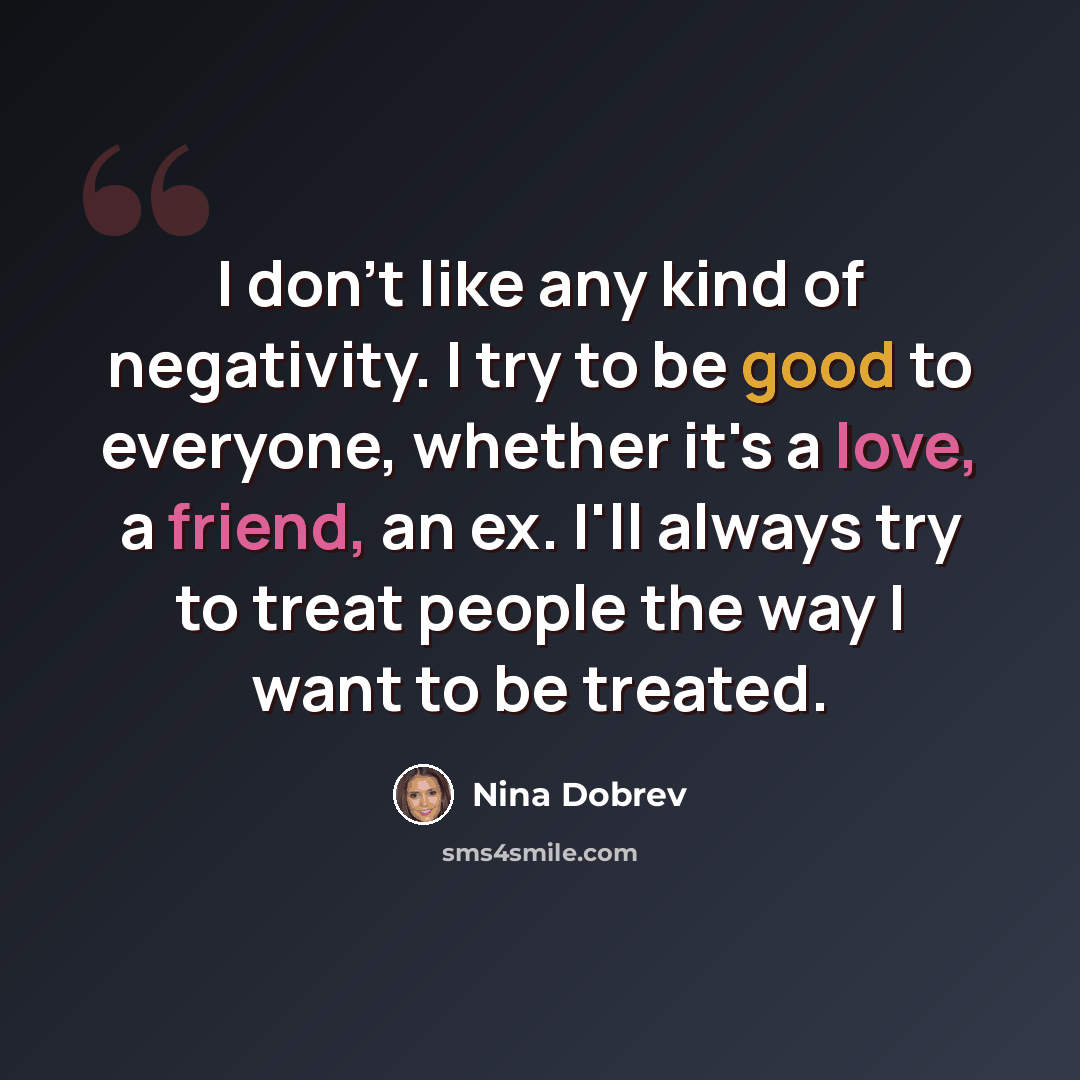 “I don't like any kind of negativity. I try to be good to everyone, whether it's a love, a friend, an ex. I'll always try to treat people the way I want to be treated.” quote by Nina Dobrev