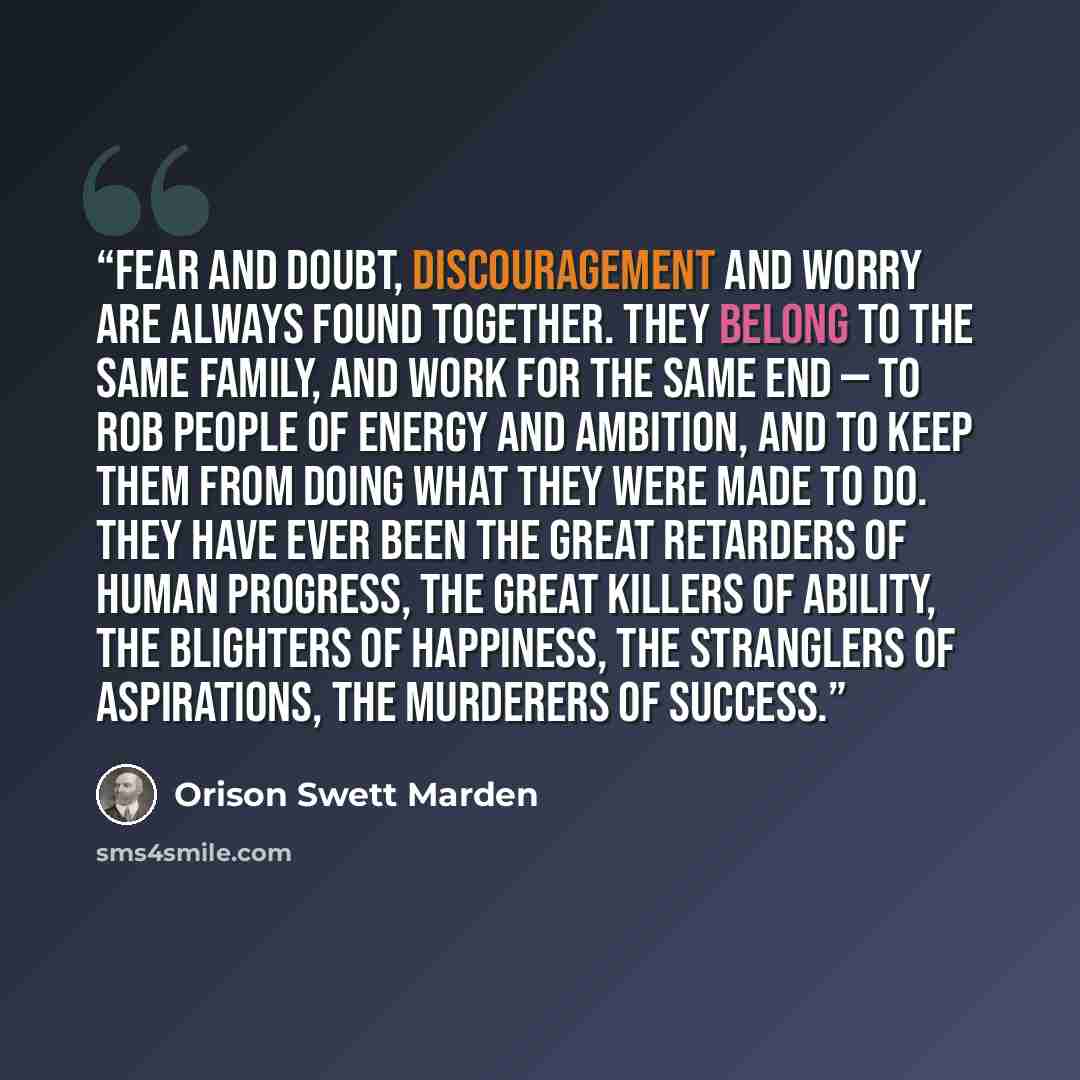 “Fear and doubt, discouragement and worry are always found together. They belong to the same family, and work for the same end — to rob people of energy and ambition, and to keep them from doing what they were made to do. They have ever been the great retarders of human progress, the great killers…” quote by Orison Swett Marden