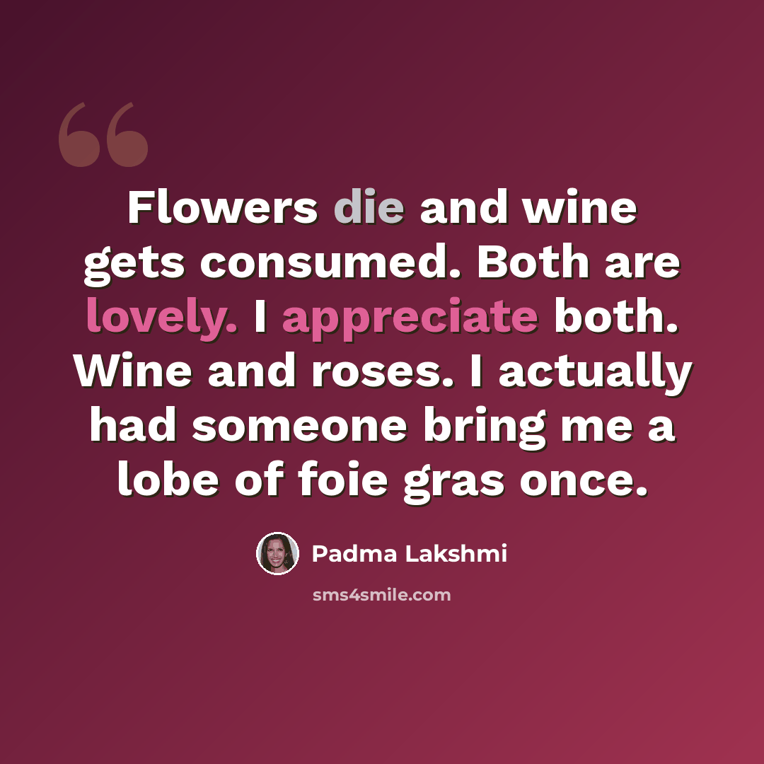 “Flowers die and wine gets consumed. Both are lovely. I appreciate both. Wine and roses. I actually had someone bring me a lobe of foie gras once.” quote by Padma Lakshmi