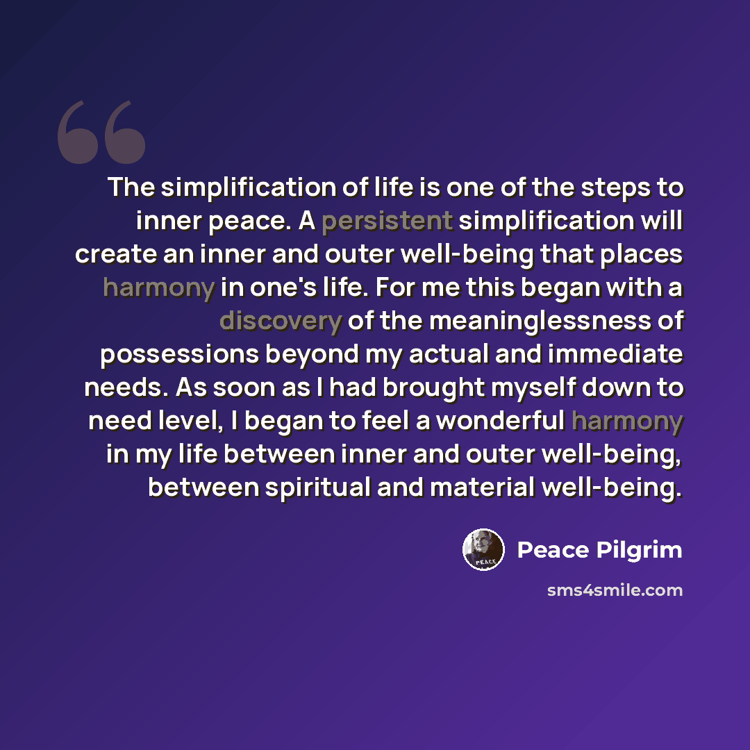 “The simplification of life is one of the steps to inner peace. A persistent simplification will create an inner and outer well-being that places harmony in one's life. For me this began with a discovery of the meaninglessness of possessions beyond my actual and immediate needs. As soon as I had…” quote by Peace Pilgrim
